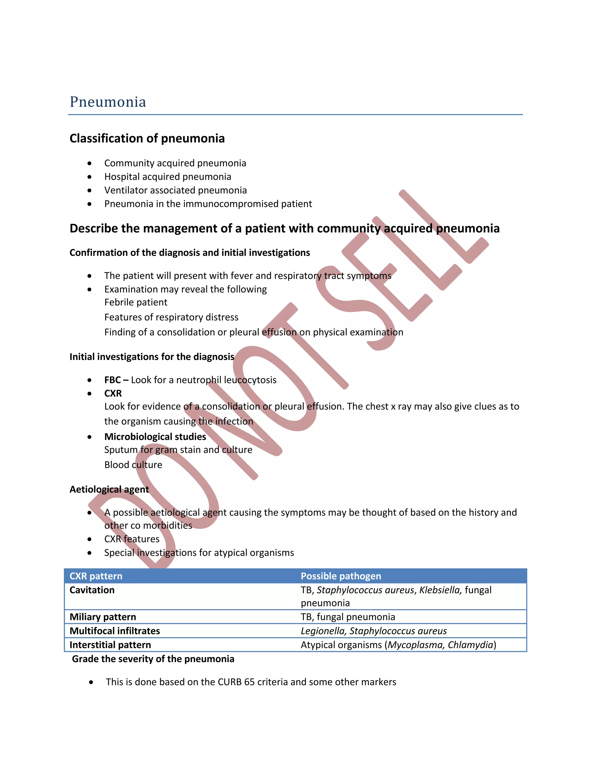 Pneumonia
Classification of pneumonia
 Community acquired pneumonia
 Hospital acquired pneumonia
 Ventilator associated pneumonia
 Pneumonia in the immunocompromised patient
Describe the management of a patient with community acquired pneumonia
Confirmation of the diagnosis and initial investigations
 The patient will present with fever and respiratory tract symptoms
 Examination may reveal the following
Febrile patient
Features of respiratory distress
Finding of a consolidation or pleural effusion on physical examination
Initial investigations for the diagnosis
 FBC – Look for a neutrophil leucocytosis
 CXR
Look for evidence of a consolidation or pleural effusion. The chest x ray may also give clues as to
the organism causing the infection
 Microbiological studies
Sputum for gram stain and culture
Blood culture
Aetiological agent
 A possible aetiological agent causing the symptoms may be thought of based on the history and
other co morbidities
 CXR features
 Special investigations for atypical organisms
CXR pattern Possible pathogen
Cavitation TB, Staphylococcus aureus, Klebsiella, fungal
pneumonia
Miliary pattern TB, fungal pneumonia
Multifocal infiltrates Legionella, Staphylococcus aureus
Interstitial pattern Atypical organisms (Mycoplasma, Chlamydia)
Grade the severity of the pneumonia
 This is done based on the CURB 65 criteria and some other markers
 