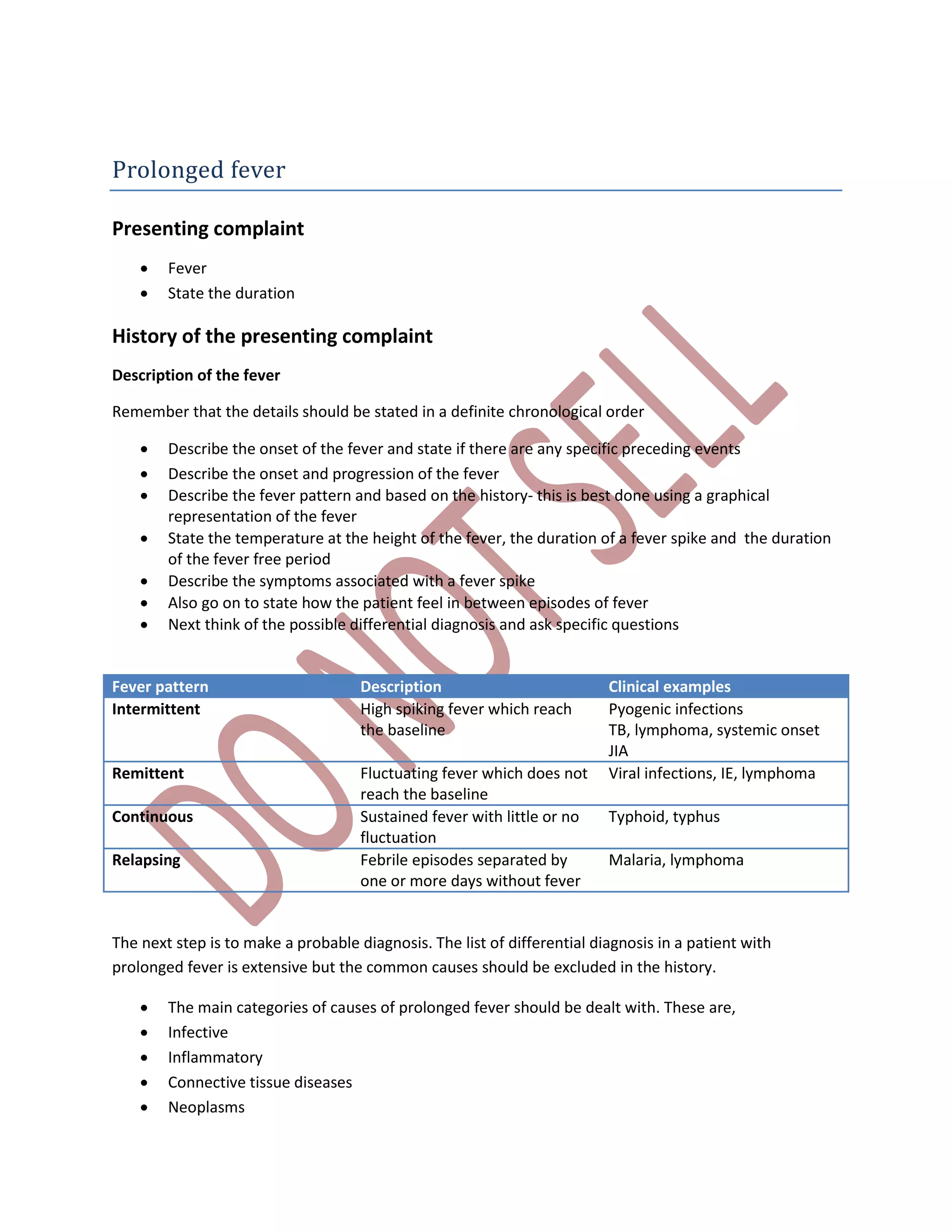 Prolonged fever
Presenting complaint
 Fever
 State the duration
History of the presenting complaint
Description of the fever
Remember that the details should be stated in a definite chronological order
 Describe the onset of the fever and state if there are any specific preceding events
 Describe the onset and progression of the fever
 Describe the fever pattern and based on the history- this is best done using a graphical
representation of the fever
 State the temperature at the height of the fever, the duration of a fever spike and the duration
of the fever free period
 Describe the symptoms associated with a fever spike
 Also go on to state how the patient feel in between episodes of fever
 Next think of the possible differential diagnosis and ask specific questions
Fever pattern Description Clinical examples
Intermittent High spiking fever which reach
the baseline
Pyogenic infections
TB, lymphoma, systemic onset
JIA
Remittent Fluctuating fever which does not
reach the baseline
Viral infections, IE, lymphoma
Continuous Sustained fever with little or no
fluctuation
Typhoid, typhus
Relapsing Febrile episodes separated by
one or more days without fever
Malaria, lymphoma
The next step is to make a probable diagnosis. The list of differential diagnosis in a patient with
prolonged fever is extensive but the common causes should be excluded in the history.
 The main categories of causes of prolonged fever should be dealt with. These are,
 Infective
 Inflammatory
 Connective tissue diseases
 Neoplasms
 