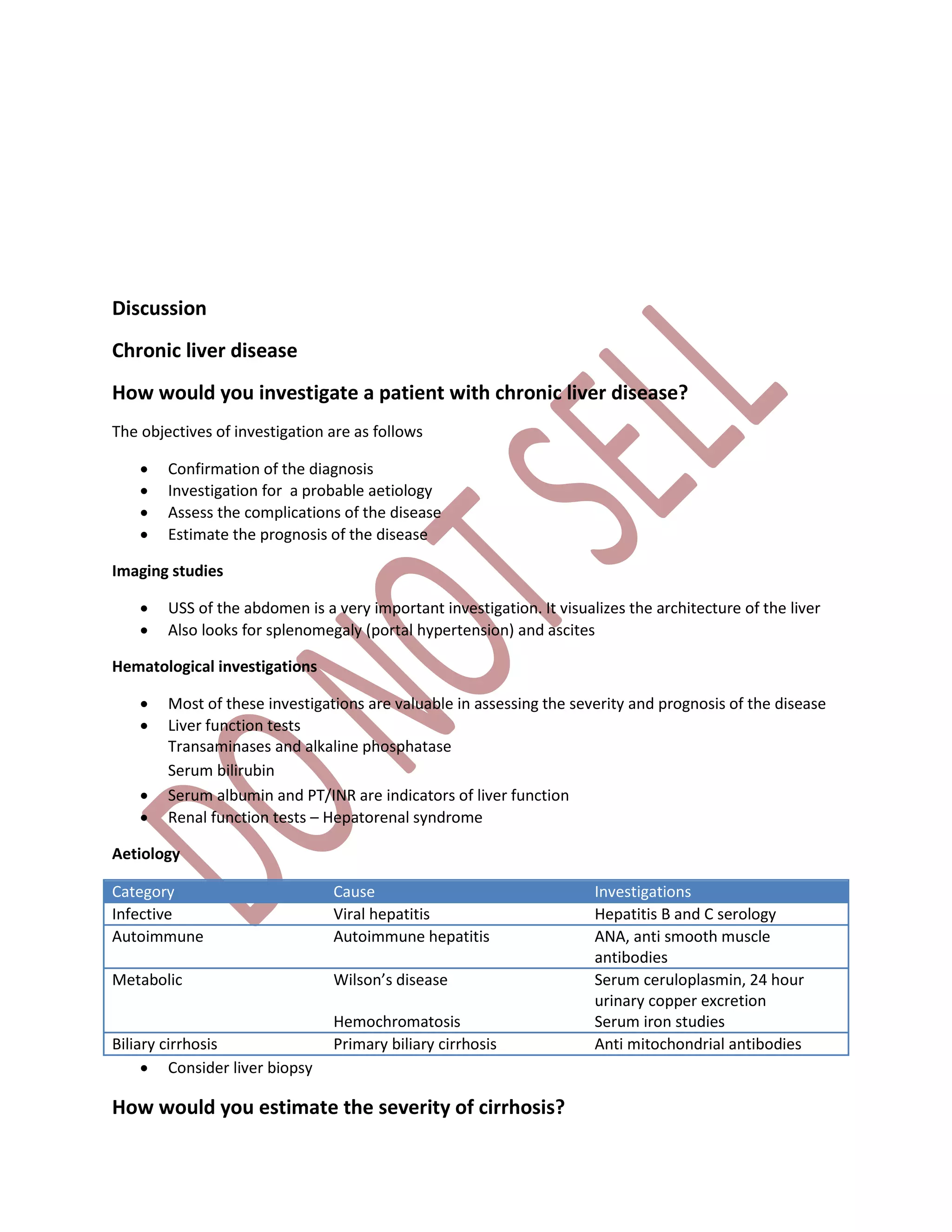 Discussion
Chronic liver disease
How would you investigate a patient with chronic liver disease?
The objectives of investigation are as follows
 Confirmation of the diagnosis
 Investigation for a probable aetiology
 Assess the complications of the disease
 Estimate the prognosis of the disease
Imaging studies
 USS of the abdomen is a very important investigation. It visualizes the architecture of the liver
 Also looks for splenomegaly (portal hypertension) and ascites
Hematological investigations
 Most of these investigations are valuable in assessing the severity and prognosis of the disease
 Liver function tests
Transaminases and alkaline phosphatase
Serum bilirubin
 Serum albumin and PT/INR are indicators of liver function
 Renal function tests – Hepatorenal syndrome
Aetiology
Category Cause Investigations
Infective Viral hepatitis Hepatitis B and C serology
Autoimmune Autoimmune hepatitis ANA, anti smooth muscle
antibodies
Metabolic Wilson’s disease
Hemochromatosis
Serum ceruloplasmin, 24 hour
urinary copper excretion
Serum iron studies
Biliary cirrhosis Primary biliary cirrhosis Anti mitochondrial antibodies
 Consider liver biopsy
How would you estimate the severity of cirrhosis?
 