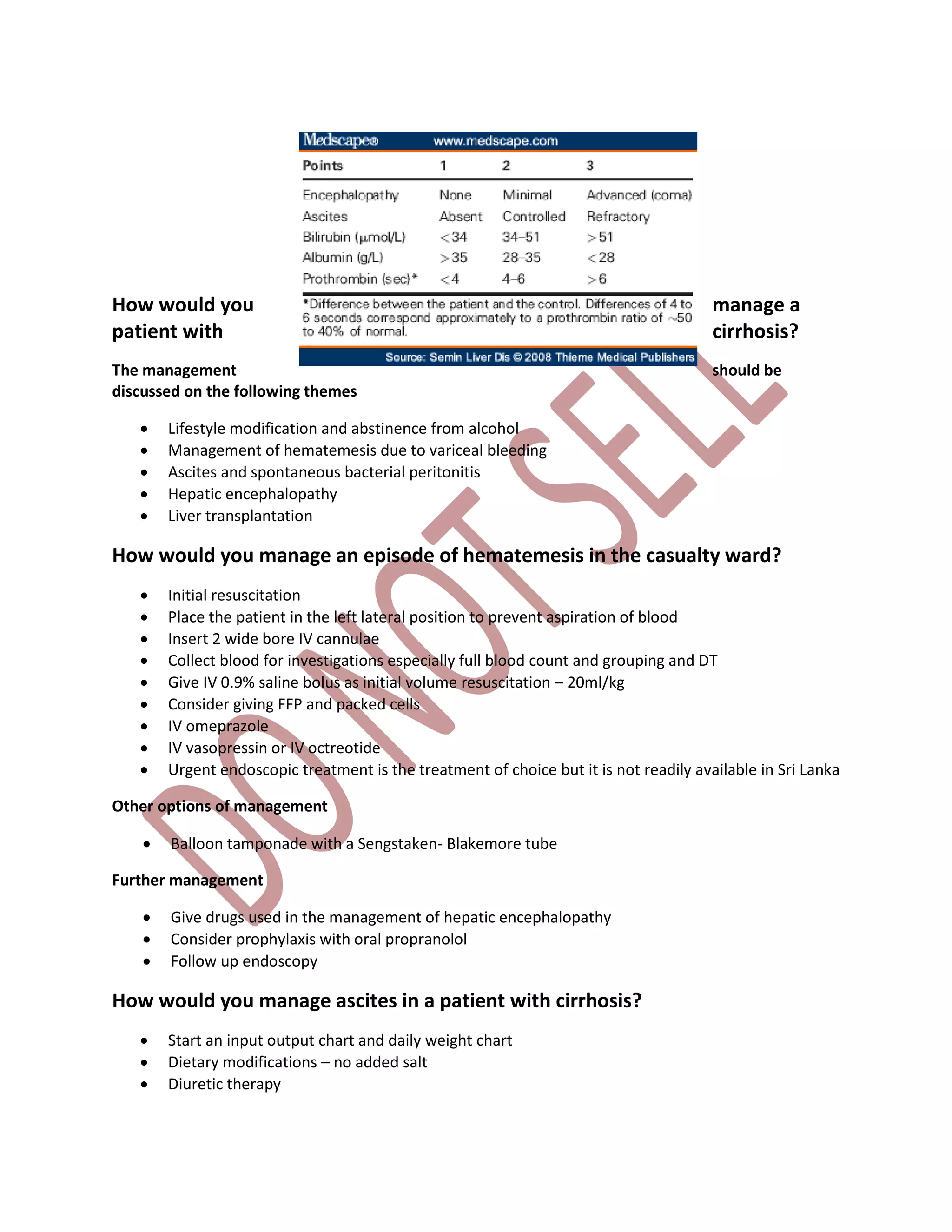 How would you manage a
patient with cirrhosis?
The management should be
discussed on the following themes
 Lifestyle modification and abstinence from alcohol
 Management of hematemesis due to variceal bleeding
 Ascites and spontaneous bacterial peritonitis
 Hepatic encephalopathy
 Liver transplantation
How would you manage an episode of hematemesis in the casualty ward?
 Initial resuscitation
 Place the patient in the left lateral position to prevent aspiration of blood
 Insert 2 wide bore IV cannulae
 Collect blood for investigations especially full blood count and grouping and DT
 Give IV 0.9% saline bolus as initial volume resuscitation – 20ml/kg
 Consider giving FFP and packed cells
 IV omeprazole
 IV vasopressin or IV octreotide
 Urgent endoscopic treatment is the treatment of choice but it is not readily available in Sri Lanka
Other options of management
 Balloon tamponade with a Sengstaken- Blakemore tube
Further management
 Give drugs used in the management of hepatic encephalopathy
 Consider prophylaxis with oral propranolol
 Follow up endoscopy
How would you manage ascites in a patient with cirrhosis?
 Start an input output chart and daily weight chart
 Dietary modifications – no added salt
 Diuretic therapy
 