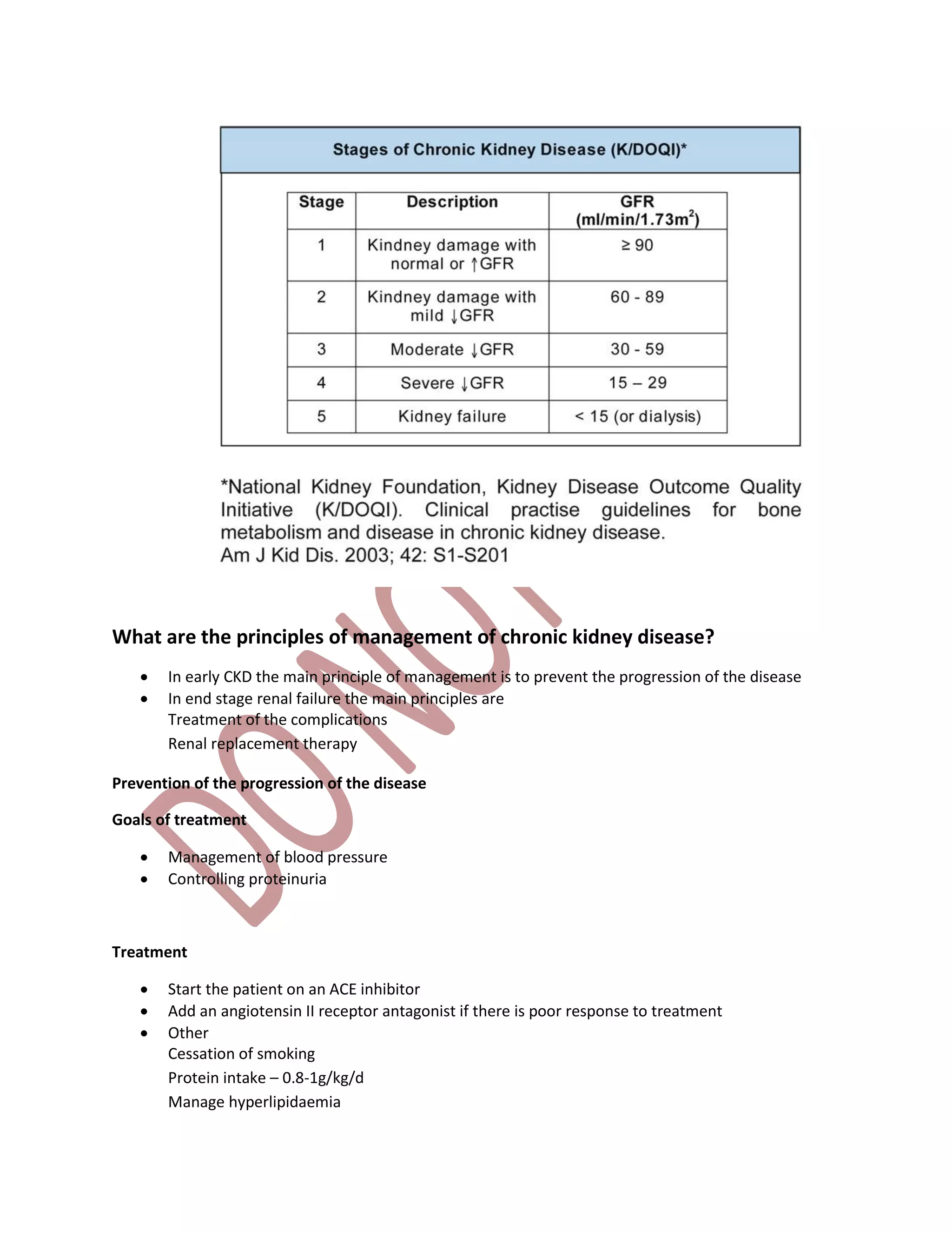 What are the principles of management of chronic kidney disease?
 In early CKD the main principle of management is to prevent the progression of the disease
 In end stage renal failure the main principles are
Treatment of the complications
Renal replacement therapy
Prevention of the progression of the disease
Goals of treatment
 Management of blood pressure
 Controlling proteinuria
Treatment
 Start the patient on an ACE inhibitor
 Add an angiotensin II receptor antagonist if there is poor response to treatment
 Other
Cessation of smoking
Protein intake – 0.8-1g/kg/d
Manage hyperlipidaemia
 