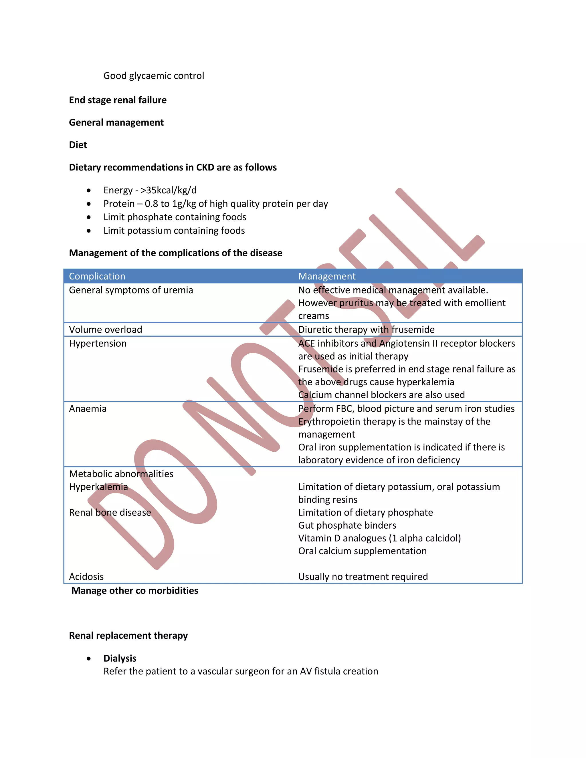 Good glycaemic control
End stage renal failure
General management
Diet
Dietary recommendations in CKD are as follows
 Energy - >35kcal/kg/d
 Protein – 0.8 to 1g/kg of high quality protein per day
 Limit phosphate containing foods
 Limit potassium containing foods
Management of the complications of the disease
Complication Management
General symptoms of uremia No effective medical management available.
However pruritus may be treated with emollient
creams
Volume overload Diuretic therapy with frusemide
Hypertension ACE inhibitors and Angiotensin II receptor blockers
are used as initial therapy
Frusemide is preferred in end stage renal failure as
the above drugs cause hyperkalemia
Calcium channel blockers are also used
Anaemia Perform FBC, blood picture and serum iron studies
Erythropoietin therapy is the mainstay of the
management
Oral iron supplementation is indicated if there is
laboratory evidence of iron deficiency
Metabolic abnormalities
Hyperkalemia
Renal bone disease
Acidosis
Limitation of dietary potassium, oral potassium
binding resins
Limitation of dietary phosphate
Gut phosphate binders
Vitamin D analogues (1 alpha calcidol)
Oral calcium supplementation
Usually no treatment required
Manage other co morbidities
Renal replacement therapy
 Dialysis
Refer the patient to a vascular surgeon for an AV fistula creation
 