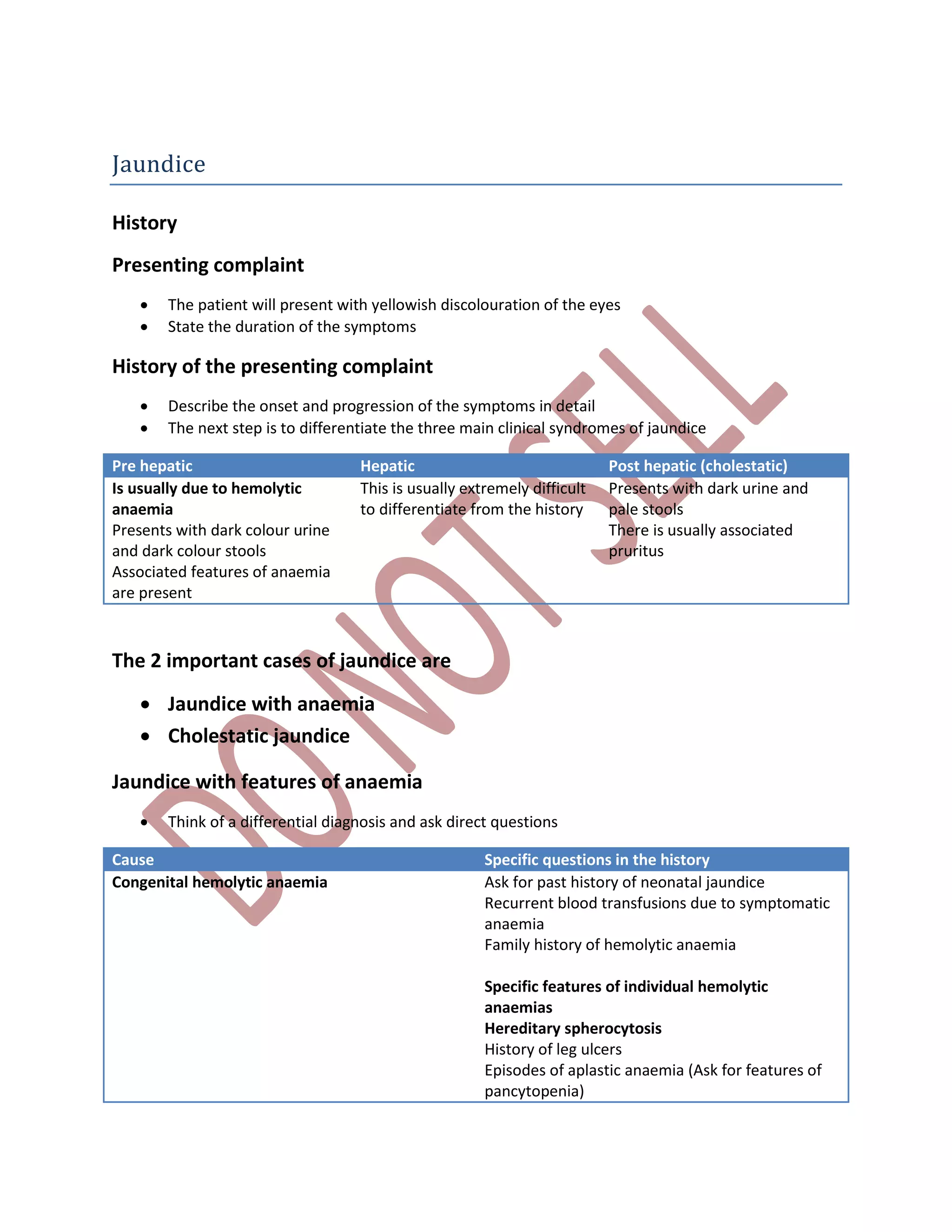 Jaundice
History
Presenting complaint
 The patient will present with yellowish discolouration of the eyes
 State the duration of the symptoms
History of the presenting complaint
 Describe the onset and progression of the symptoms in detail
 The next step is to differentiate the three main clinical syndromes of jaundice
Pre hepatic Hepatic Post hepatic (cholestatic)
Is usually due to hemolytic
anaemia
Presents with dark colour urine
and dark colour stools
Associated features of anaemia
are present
This is usually extremely difficult
to differentiate from the history
Presents with dark urine and
pale stools
There is usually associated
pruritus
The 2 important cases of jaundice are
 Jaundice with anaemia
 Cholestatic jaundice
Jaundice with features of anaemia
 Think of a differential diagnosis and ask direct questions
Cause Specific questions in the history
Congenital hemolytic anaemia Ask for past history of neonatal jaundice
Recurrent blood transfusions due to symptomatic
anaemia
Family history of hemolytic anaemia
Specific features of individual hemolytic
anaemias
Hereditary spherocytosis
History of leg ulcers
Episodes of aplastic anaemia (Ask for features of
pancytopenia)
 