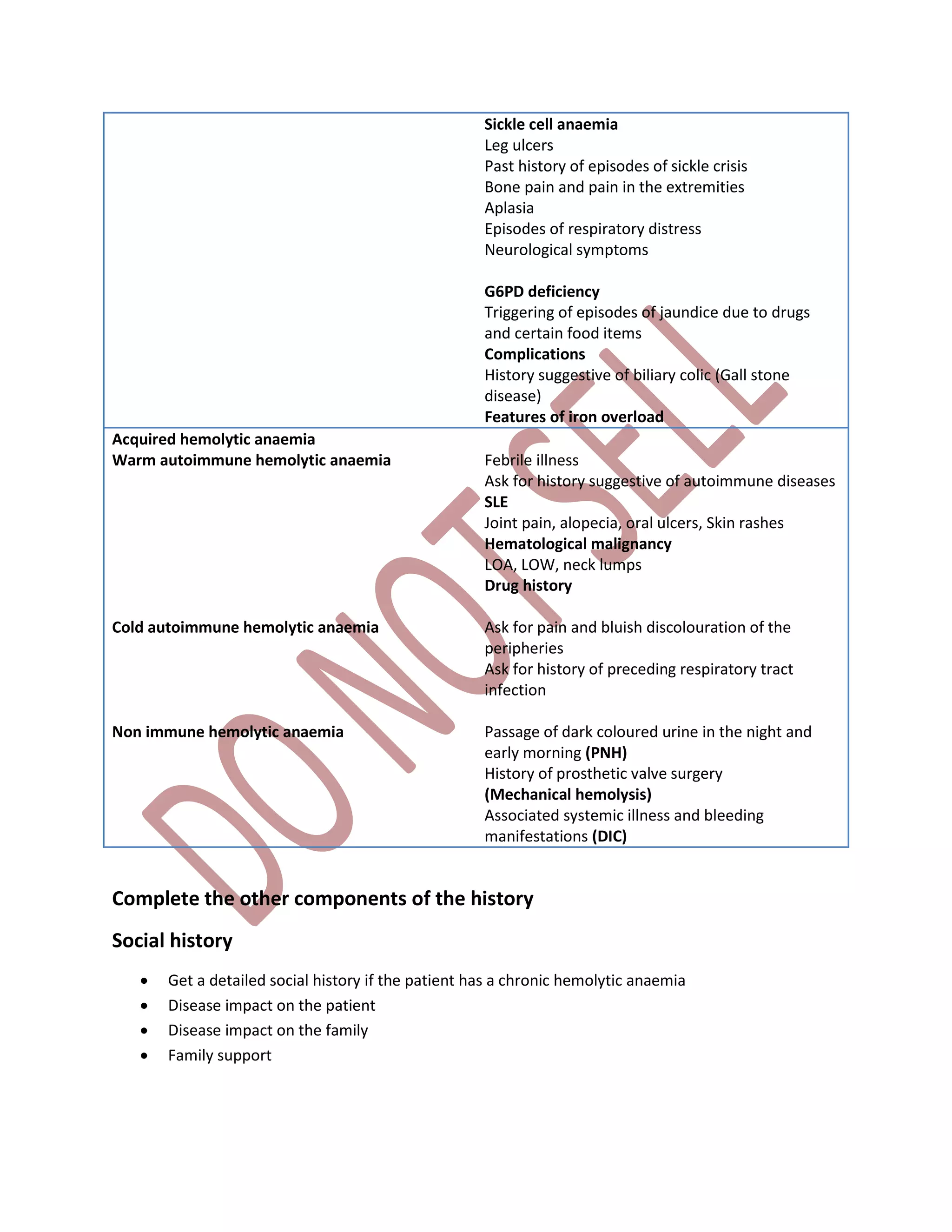 Sickle cell anaemia
Leg ulcers
Past history of episodes of sickle crisis
Bone pain and pain in the extremities
Aplasia
Episodes of respiratory distress
Neurological symptoms
G6PD deficiency
Triggering of episodes of jaundice due to drugs
and certain food items
Complications
History suggestive of biliary colic (Gall stone
disease)
Features of iron overload
Acquired hemolytic anaemia
Warm autoimmune hemolytic anaemia
Cold autoimmune hemolytic anaemia
Non immune hemolytic anaemia
Febrile illness
Ask for history suggestive of autoimmune diseases
SLE
Joint pain, alopecia, oral ulcers, Skin rashes
Hematological malignancy
LOA, LOW, neck lumps
Drug history
Ask for pain and bluish discolouration of the
peripheries
Ask for history of preceding respiratory tract
infection
Passage of dark coloured urine in the night and
early morning (PNH)
History of prosthetic valve surgery
(Mechanical hemolysis)
Associated systemic illness and bleeding
manifestations (DIC)
Complete the other components of the history
Social history
 Get a detailed social history if the patient has a chronic hemolytic anaemia
 Disease impact on the patient
 Disease impact on the family
 Family support
 
