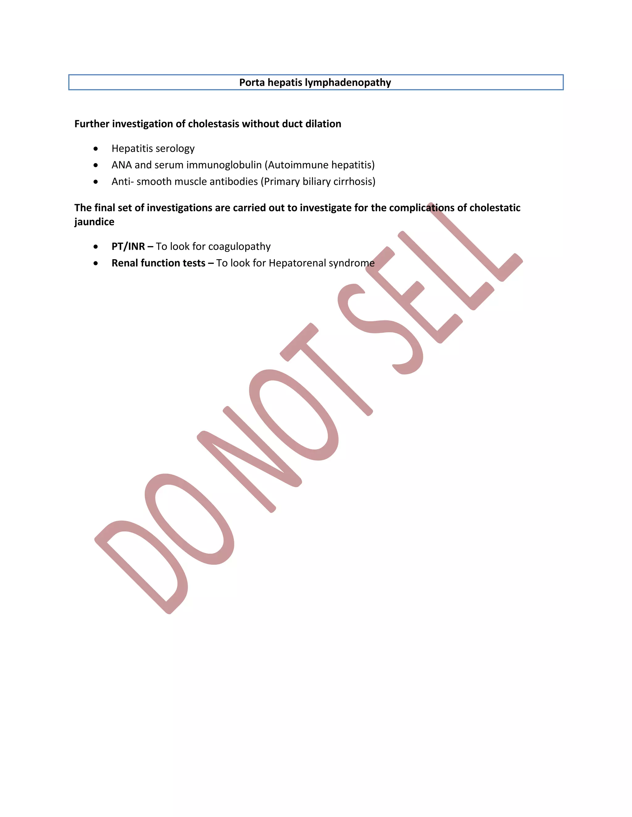 Porta hepatis lymphadenopathy
Further investigation of cholestasis without duct dilation
 Hepatitis serology
 ANA and serum immunoglobulin (Autoimmune hepatitis)
 Anti- smooth muscle antibodies (Primary biliary cirrhosis)
The final set of investigations are carried out to investigate for the complications of cholestatic
jaundice
 PT/INR – To look for coagulopathy
 Renal function tests – To look for Hepatorenal syndrome
 