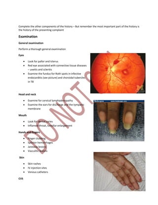 Complete the other components of the history – But remember the most important part of the history is
the history of the presenting complaint
Examination
General examination
Perform a thorough general examination
Eyes
 Look for pallor and Icterus
 Red eye associated with connective tissue diseases
– uveitis and scleritis
 Examine the fundus for Roth spots in infective
endocarditis (see picture) and choroidal tubercles
in TB
Head and neck
 Examine for cervical lymphadenopathy
 Examine the ears for discharge and the tympanic
membrane
Mouth
 Look for dental caries
 Inflamed throat, tonsillar enlargement
Hands and fingers
 Finger clubbing
 Splinter hemorrhages
 Janeway lesions
 Vasculitic lesions
Skin
 Skin rashes
 IV injection sites
 Venous catheters
CVS
 