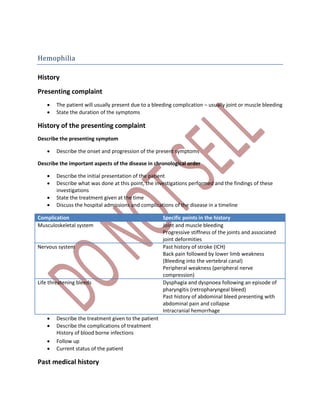 Hemophilia
History
Presenting complaint
 The patient will usually present due to a bleeding complication – usually joint or muscle bleeding
 State the duration of the symptoms
History of the presenting complaint
Describe the presenting symptom
 Describe the onset and progression of the present symptoms
Describe the important aspects of the disease in chronological order
 Describe the initial presentation of the patient
 Describe what was done at this point, the investigations performed and the findings of these
investigations
 State the treatment given at the time
 Discuss the hospital admissions and complications of the disease in a timeline
Complication Specific points in the history
Musculoskeletal system Joint and muscle bleeding
Progressive stiffness of the joints and associated
joint deformities
Nervous system Past history of stroke (ICH)
Back pain followed by lower limb weakness
(Bleeding into the vertebral canal)
Peripheral weakness (peripheral nerve
compression)
Life threatening bleeds Dysphagia and dyspnoea following an episode of
pharyngitis (retropharyngeal bleed)
Past history of abdominal bleed presenting with
abdominal pain and collapse
Intracranial hemorrhage
 Describe the treatment given to the patient
 Describe the complications of treatment
History of blood borne infections
 Follow up
 Current status of the patient
Past medical history
 
