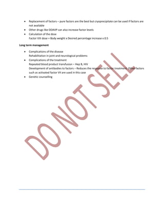  Replacement of factors – pure factors are the best but cryoprecipitate can be used if factors are
not available
 Other drugs like DDAVP can also increase factor levels
 Calculation of the dose
Factor VIII dose = Body weight x Desired percentage increase x 0.5
Long term management
 Complications of the disease
Rehabilitation in joint and neurological problems
 Complications of the treatment
Repeated blood product transfusion – Hep B, HIV
Development of antibodies to factors – Reduces the response to factor treatment. Other factors
such as activated factor VII are used in this case
 Genetic counselling
 