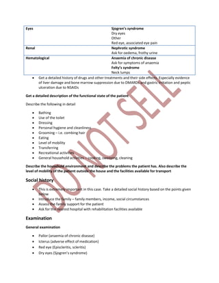 Eyes Sjogren’s syndrome
Dry eyes
Other
Red eye, associated eye pain
Renal Nephrotic syndrome
Ask for oedema, frothy urine
Hematological Anaemia of chronic disease
Ask for symptoms of anaemia
Felty’s syndrome
Neck lumps
 Get a detailed history of drugs and other treatments and their side effects. Especially evidence
of liver damage and bone marrow suppression due to DMARDs and gastric irritation and peptic
ulceration due to NSAIDs
Get a detailed description of the functional state of the patient
Describe the following in detail
 Bathing
 Use of the toilet
 Dressing
 Personal hygiene and cleanliness
 Grooming – i.e. combing hair
 Eating
 Level of mobility
 Transferring
 Recreational activities
 General household activities – cooking, sweeping, cleaning
Describe the household environment and describe the problems the patient has. Also describe the
level of mobility of the patient outside the house and the facilities available for transport
Social history
 This is extremely important in this case. Take a detailed social history based on the points given
below
 Introduce the family – family members, income, social circumstances
 Assess the family support for the patient
 Ask for the nearest hospital with rehabilitation facilities available
Examination
General examination
 Pallor (anaemia of chronic disease)
 Icterus (adverse effect of medication)
 Red eye (Episcleritis, scleritis)
 Dry eyes (Sjogren’s syndrome)
 