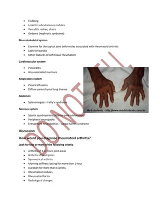  Clubbing
 Look for subcutaneous nodules
 Vasculitic rashes, ulcers
 Oedema (nephrotic syndrome)
Musculoskeletal system
 Examine for the typical joint deformities associated with rheumatoid arthritis
 Look for bursitis
 Other features of soft tissue rheumatism
Cardiovascular system
 Percarditis
 Any associated murmurs
Respiratory system
 Pleural effusions
 Diffuse parenchymal lung disease
Abdomen
 Splenomegaly – Felty’s syndrome
Nervous system
 Spastic quadriparesis (Atlanto-axial subluxation)
 Peripheral neuropathy
 Entrapment neuropathies – carpal tunnel syndrome
Discussion
How would you diagnose rheumatoid arthritis?
Look for four or more of the following criteria
 Arthritis of 3 or more joint areas
 Arthritis of hand joints
 Symmetrical arthritis
 Morning stiffness lasting for more than 1 hour
 Duration for more than 6 weeks
 Rheumatoid nodules
 Rheumatoid factor
 Radiological changes
 