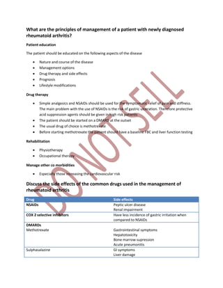 What are the principles of management of a patient with newly diagnosed
rheumatoid arthritis?
Patient education
The patient should be educated on the following aspects of the disease
 Nature and course of the disease
 Management options
 Drug therapy and side effects
 Prognosis
 Lifestyle modifications
Drug therapy
 Simple analgesics and NSAIDs should be used for the symptomatic relief of pain and stiffness.
The main problem with the use of NSAIDs is the risk of gastric ulceration. Therefore protective
acid suppression agents should be given in high risk patients
 The patient should be started on a DMARD at the outset
 The usual drug of choice is methotrexate
 Before starting methotrexate the patient should have a baseline FBC and liver function testing
Rehabilitation
 Physiotherapy
 Occupational therapy
Manage other co morbidities
 Especially those increasing the cardiovascular risk
Discuss the side effects of the common drugs used in the management of
rheumatoid arthritis
Drug Side effects
NSAIDs Peptic ulcer disease
Renal impairment
COX 2 selective inhibitors Have less incidence of gastric irritation when
compared to NSAIDs
DMARDs
Methotrexate Gastrointestinal symptoms
Hepatotoxicity
Bone marrow supression
Acute pneumonitis
Sulphasalazine GI symptoms
Liver damage
 