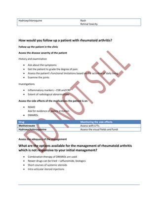 Hydroxychloroquine Rash
Retinal toxicity
How would you follow up a patient with rheumatoid arthritis?
Follow up the patient in the clinic
Assess the disease severity of the patient
History and examination
 Ask about the symptoms
 Get the patient to grade the degree of pain
 Assess the patient’s functional limitations based on the activities of daily living
 Examine the joints
Investigations
 Inflammatory markers – ESR and CRP
 Extent of radiological abnormalities
Assess the side effects of the medications the patient is on
 NSAID
Ask for evidence of gastric irritation
 DMARDs
Drug Monitoring the side effects
Methotrexate Assess with LFTs
Hydroxycholoroquinine Assess the visual fields and fundi
Assess the adequacy of the management
What are the options available for the management of rheumatoid arthritis
which is not responsive to your initial management?
 Combination therapy of DMARDs are used
 Newer drugs can be tried – Leflunomide, biologics
 Short courses of systemic steroids
 Intra articular steroid injections
 
