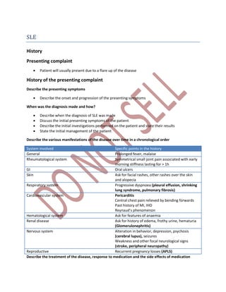 SLE
History
Presenting complaint
 Patient will usually present due to a flare up of the disease
History of the presenting complaint
Describe the presenting symptoms
 Describe the onset and progression of the presenting symptoms
When was the diagnosis made and how?
 Describe when the diagnosis of SLE was made
 Discuss the initial presenting symptoms of the patient
 Describe the initial investigations performed on the patient and state their results
 State the initial management of the patient
Describe the various manifestations of the disease over time in a chronological order
System involved Specific points in the history
General Prolonged fever, malaise
Rheumatological system Symmetrical small joint pain associated with early
morning stiffness lasting for > 1h
GI Oral ulcers
Skin Ask for facial rashes, other rashes over the skin
and alopecia
Respiratory system Progressive dyspnoea (pleural effusion, shrinking
lung syndrome, pulmonary fibrosis)
Cardiovascular system Pericarditis
Central chest pain relieved by bending forwards
Past history of MI, IHD
Reynaud’s phenomenon
Hematological system Ask for features of anaemia
Renal disease Ask for history of edema, frothy urine, hematuria
(Glomerulonephritis)
Nervous system Alteration in behavior, depression, psychosis
(cerebral lupus), seizures
Weakness and other focal neurological signs
(stroke, peripheral neuropathy)
Reproductive Recurrent pregnancy losses (APLS)
Describe the treatment of the disease, response to medication and the side effects of medication
 