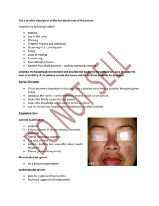 Get a detailed description of the functional state of the patient
Describe the following in detail
 Bathing
 Use of the toilet
 Dressing
 Personal hygiene and cleanliness
 Grooming – i.e. combing hair
 Eating
 Level of mobility
 Transferring
 Recreational activities
 General household activities – cooking, sweeping, cleaning
Describe the household environment and describe the problems the patient has. Also describe the
level of mobility of the patient outside the house and the facilities available for transport
Social history
 This is extremely important in this case. Take a detailed social history based on the points given
below
 Introduce the family – family members, income, social circumstances
 Assess the family support for the patient
 Assess the knowledge of the patient on the condition
 Ask for the nearest hospital with rehabilitation facilities available
Examination
General examination
 Alopecia
 Pallor (anaemia of chronic disease, hemolytic
anaemia)
 Icterus (hemolytic anaemia)
 Dry eyes, red eye
 Rashes – Butterly rash, vasculitic rashes, livedo
reticularis
 Edema (glomerulonephritis)
Musculoskeletal system
 Do a full joint examination
Cardiovascular system
 Look for evidence of pericarditis
 Murmurs suggestive of endocarditis
 