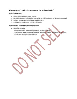 What are the principles of management in a patient with SLE?
General management
 Education of the patient on the disease
 Recommend lifestyle modifications and manage other co morbidities for cardiovascular disease
 Manage joint pain with simple analgesics and NSAIDs
 DMARDs may also be used – Hydroxychloroquinine
Management of acute life threatening complications
 Renal, CVS and CNS
 Administer pulses of methylprednisolone and cyclophosphamide
 After control of the acute episode the patient should be started on oral steroids, azathioprine,
methotrexate or mycophenolate mofetil
 
