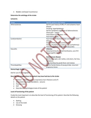  Bladder and bowel incontinence
Determine the aetiology of the stroke
Ischaemic
Cause Specific points in the history
Atherosclerosis Ask for past history of DM, HT and ischaemic heart
disease
Smoking, hyperlipidaemia
Ask for symptoms suggestive of atherosclerosis
Chest pain – angina
Intermittent claudication – PVD
Past history of TIA
Cardioembolism Past history of rheumatic fever and valvular heart
disease
History of MI (intramural thrombus)
History of palpitations and syncope (arrhythmias)
History suggestive if infective endocarditis
Vasculitis Infective
Sexual promiscuity, blood transfusions, use of IV
drugs (syphilis and HIV)
Autoimmune disease
Ask for joint pain, skin rashes, oral ulcers, hair loss,
hematuria
Long standing low grade fever and malaise
Thrombophillias Ask for family history of young stroke, recurrent
pregnancy losses
Hemorrhagic stroke
Ask for use of anticoagulants
Describe any complications the patient may have had due to the stroke
 Medical – Infections such as respiratory tract infections and UTI
 Associated neurological problems - seizures
 Pressure sores
 DVT
 Describe the psychological state of the patient
Level of functioning of the patient
Finally the most important is to describe the level of functioning of the patient. Describe the following
details on the patient
 Bathing
 Use of the toilet
 Dressing
 