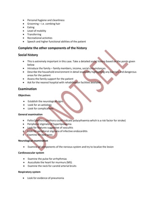  Personal hygiene and cleanliness
 Grooming – i.e. combing hair
 Eating
 Level of mobility
 Transferring
 Recreational activities
 Speech and higher functional abilities of the patient
Complete the other components of the history
Social history
 This is extremely important in this case. Take a detailed social history based on the points given
below
 Introduce the family – family members, income, social circumstances
 Describe the household environment in detail especially highlighting any barriers and dangerous
areas for the patient
 Assess the family support for the patient
 Ask for the nearest hospital with rehabilitation facilities available
Examination
Objectives
 Establish the neurological signs
 Look for an aetiology
 Look for complications
General examination
 Pallor/plethora (plethora could indicate polycythaemia which is a risk factor for stroke)
 Peripheral stigmata of hyperlipidaemia
 Look for features suggestive of vasculitis
 Look for peripheral stigmata of infective endocarditis
 Examine for bed sores
Neurological examination
 Examine all components of the nervous system and try to localize the lesion
Cardiovascular system
 Examine the pulse for arrhythmias
 Auscultate the heart for murmurs (MS)
 Examine the neck for carotid arterial bruits
Respiratory system
 Look for evidence of pneumonia
 