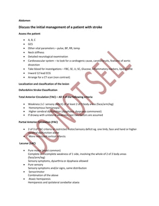 Abdomen
Discuss the initial management of a patient with stroke
Assess the patient
 A, B, C
 GCS
 Other vital parameters – pulse, BP, RR, temp
 Neck stiffness
 Detailed neurological examination
 Cardiovascular system – to look for a cardiogenic cause, carotid bruits, features of aortic
dissection
 Take blood for investigations – FBC, SE, U, SC, Glucose, inflammatory markers, lipid profile
 Inward 12 lead ECG
 Arrange for a CT scan (non contrast)
Localization and classification of the lesion
Oxfordshire Stroke Classification
Total Anterior Circulation (TAC) – All 3 of the following criteria
 Weakness (+/- sensory deficit) of at least 2 of 3 body areas (face/arm/leg)
 Homonymous hemianopia
 Higher cerebral dysfunction (dysphasia, dyspraxia commonest)
 If drowsy with unilateral weakness, last two factors are assumed
Partial Anterior Circulation (PAC)
 2 of 3 of TAC criteria or restricted motor/sensory deficit eg. one limb, face and hand or higher
cerebral dysfunction alone
 More restricted cortical infarcts
Lacunar (LAC)
 Pure motor (most common)
Complete or incomplete weakness of 1 side, involving the whole of 2 of 3 body areas
(face/arm/leg)
Sensory symptoms, dysarthria or dysphasia allowed
 Pure sensory
Sensory symptoms and/or signs, same distribution
 Sensorimotor
Combination of the above
 Ataxic hemiparesis
Hemiparesis and ipsilateral cerebellar ataxia
 