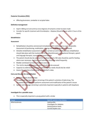 Posterior Circulation (POC)
 Affecting brainstem, cerebellar or occipital lobes
Definitive management
 Aspirin 300mg oral and continue once diagnosis of ischaemic stroke has been made
 Consider for specific treatment with thrombolytics – Ateplase (Should be given within 3 hours of the
event)
Rehabilitation
Assessment
 Rehabilitation should be commenced immediately with mobilization as soon as possible.
Assessment of positioning, mobilization, moving and handling should be assessed.
 Detailed rehabilitation assessment should be carried out and multidisciplinary rehabilitation
should take place with the involvement of the physiotherapist, occupational therapist, speech
and language therapist, counselor and social worker
 The patient should also be assessed for swallowing and a NG tube should be used for feeding
where ever necessary. Nutrition and hydration should be noted frequently.
 Bladder and bowel functions should be assessed
 The risk for developing pressure ulcers should also be assessed
 Capacity to understand instructions and to express needs should also be noted
 Assess the activities of daily living using Barthel’s index
Carry out the plan for rehabilitation
 Perform regular physiotherapy
 Occupational therapy involves retraining of the patient’s activities of daily living. The
occupational therapist also performs assessment and modification of the patient’s house
 Speech and language retraining is extremely important especially in patients with dysphasia
Investigate for a possible cause
 This is especially important a young patient with a stroke
Cause Specific points in the history
Atherosclerosis Lipid profile
Investigate for diabetes
Homocysteine levels
Carotid duplex scan
 