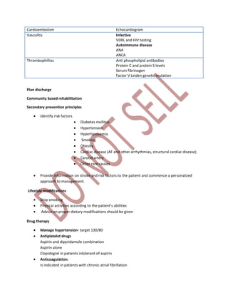 Cardioembolism Echocardiogram
Vasculitis Infective
VDRL and HIV testing
Autoimmune disease
ANA
ANCA
Thrombophillias Anti phospholipid antibodies
Protein C and protein S levels
Serum fibrinogen
Factor V Leiden genetic mutation
Plan discharge
Community based rehabilitation
Secondary prevention principles
 Identify risk factors
 Diabetes mellitus
 Hypertension
 Hyperlipidaemia
 Smoking
 Obesity
 Cardiac disease (AF and other arrhythmias, structural cardiac disease)
 Carotid artery
 Other rare causes
 Provide information on stroke and risk factors to the patient and commence a personalized
approach to management.
Lifestyle modifications
 Stop smoking
 Physical activities according to the patient’s abilities
 Advice on proper dietary modifications should be given
Drug therapy
 Manage hypertension- target 130/80
 Antiplatelet drugs
Aspirin and dipyridamole combination
Aspirin alone
Clopidogrel in patients intolerant of aspirin
 Anticoagulation:
Is indicated in patients with chronic atrial fibrillation
 