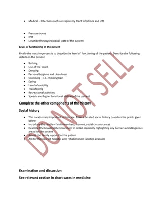  Medical – Infections such as respiratory tract infections and UTI
 Pressure sores
 DVT
 Describe the psychological state of the patient
Level of functioning of the patient
Finally the most important is to describe the level of functioning of the patient. Describe the following
details on the patient
 Bathing
 Use of the toilet
 Dressing
 Personal hygiene and cleanliness
 Grooming – i.e. combing hair
 Eating
 Level of mobility
 Transferring
 Recreational activities
 Speech and higher functional abilities of the patient
Complete the other components of the history
Social history
 This is extremely important in this case. Take a detailed social history based on the points given
below
 Introduce the family – family members, income, social circumstances
 Describe the household environment in detail especially highlighting any barriers and dangerous
areas for the patient
 Assess the family support for the patient
 Ask for the nearest hospital with rehabilitation facilities available
Examination and discussion
See relevant section in short cases in medicine
 