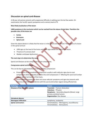 Discussion on spinal cord disease
A 38 year old woman presents with progressive difficulty in walking over the last few weeks. On
examination she has B/L spastic paraparesis and a sensory level at T9.
Most likely localization of the lesion
UMN weakness is the conclusion which can be reached from the above clinical data. Therefore the
possible sites of the lesion are
 Cortex
 Brainstem
 Spinal cord
Given the above details it is likely that the lesion is in the spinal cord at T9 level. The features of a lesion
in the spinal cord are
 LMN signs at the level of the lesion and UMN signs below the level of the lesion
 Presence of a sensory level
 Bladder and bowel dysfunction
The next step is to determine the cause
Spinal cord disease can be compressive or non compressive.
Compressive spinal cord disease
This can be due to extramedullary or intramedullary compression
 Presentation of extramedullary compression usually is with radicular signs due to root
compression which gradually proceeds into cord compression 1st
affecting the sacral and lumbar
regions due to lamination of the tracts.
 Intramedullary compression does not cause radicular symptoms and signs but presents with
features of central cord syndrome with the sacral and lumbar regions being affected last.
Pathology Causes
Diseases of the vertebral column Traumatic – fracture dislocation
Infections – TB spine
Neoplasms – Secondary deposits (Breast, lung)
primary vertebral tumors
Degenerative- Disc disease
Extradural abscess
Meningeal infiltration Lymphoma, Leukaemia
Spinal cord tumors Extramedullary – Meningioma, neurofibroma
Intramedullary - Astrocytoma
 