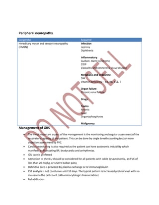 Peripheral neuropathy
Congenital Acquired
Hereditary motor and sensory neuropathy
(HMSN)
Infection
Leprosy
Diphtheria
Inflammatory
Guillain- Barre syndrome
CIDP
Vasculitis and connective tissue disease
Metabolic and endocrine
DM
Vitamin deficiency – B1, B6, B12, E
Organ failure
Chronic renal failure
Drugs
Toxins
Arsenic
Lead
Organophosphates
Malignancy
Management of GBS
 The most important aspect of the management is the monitoring and regular assessment of the
respiratory capacity of the patient. This can be done by single breath counting test or more
objective assessment by FVC.
 Cardiac monitoring is also required as the patient can have autonomic instability which
manifests as fluctuating BP, bradycardia and arrhythmias.
 ICU care is preferred
 Admission to the ICU should be considered for all patients with labile dysautonomia, an FVC of
less than 20 mL/kg, or severe bulbar palsy
 Definitive care is provided by plasma exchange or IV immunoglobulin
 CSF analysis is not conclusive until 10 days. The typical pattern is increased protein level with no
increase in the cell count. (Albuminocytologic disassociation)
 Rehabilitation
 