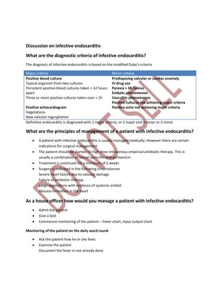 Discussion on infective endocarditis
What are the diagnostic criteria of infective endocarditis?
The diagnosis of infective endocarditis is based on the modified Duke’s criteria
Major criteria Minor criteria
Positive blood culture
Typical organism from two cultures
Persistent positive blood cultures taken > 12 hours
apart
Three or more positive cultures taken over > 1h
Positive echocardiogram
Vegetations
New valvular regurgitation
Predisposing valvular or cardiac anomaly
IV drug use
Pyrexia > 38 Celsius
Embolic phenomenon
Vasculitic phenomenon
Positive cultures not achieving major criteria
Positive echo not achieving major criteria
Definitive endocarditis is diagnosed with 2 major criteria, or 1 major and 3 minor or 5 minor
What are the principles of management of a patient with infective endocarditis?
 A patient with infective endocarditis is usually managed medically. However there are certain
indications for surgical management
 The patient should be started on high dose intravenous empirical antibiotic therapy. This is
usually a combination of benzyl penicillin and gentamicin
 Treatment is continued for a minimum of 2 weeks
 Surgery is indicated in the following circumstances
Severe heart failure due to valvular damage
Failure of antibiotic therapy
Large vegetations with evidence of systemic emboli
Abscess formation in the heart
As a house officer how would you manage a patient with infective endocarditis?
 Admit the patient
 Give a bed
 Commence monitoring of the patient – Fever chart, input output chart
Monitoring of the patient on the daily ward round
 Ask the patient how he or she feels
 Examine the patient
Document the fever in not already done
 