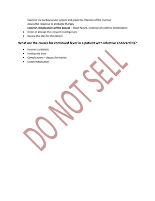 Examine the cardiovascular system and grade the intensity of the murmur
Assess the response to antibiotic therapy
Look for complications of the disease – Heart failure, evidence of systemic embolization
 Order or arrange the relevant investigations
 Review the plan for the patient
What are the causes for continued fever in a patient with infective endocarditis?
 Incorrect antibiotic
 Inadequate dose
 Complications – abscess formation
 Distal embolization
 