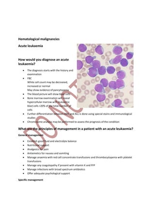 Hematological malignancies
Acute leukaemia
How would you diagnose an acute
leukaemia?
 The diagnosis starts with the history and
examination
 FBC
White cell count may be decreased,
increased or normal
May show evidence of pancytopenia
 The blood picture will show blast cells
 Bone marrow examination will reveal
hypercellular marrow with leukaemic
blast cells >20% of the total number of
cells
 Further differentiation between AML and ALL is done using special stains and immunological
studies
 Chromosome analysis may be performed to assess the prognosis of the condition
What are the principles of management in a patient with an acute leukaemia?
General management
 Establish good fluid and electrolyte balance
 Nutritional support
 Analgesics for pain
 Antiemetics for nausea and vomiting
 Manage anaemia with red cell concentrate transfusions and thrombocytopenia with platelet
transfusions
 Manage any coagulopathy if present with vitamin K and FFP
 Manage infections with broad spectrum antibiotics
 Offer adequate psychological support
Specific management
 