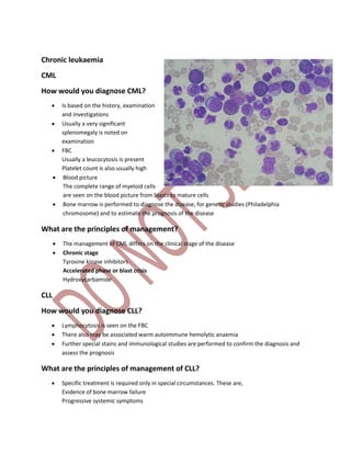 Chronic leukaemia
CML
How would you diagnose CML?
 Is based on the history, examination
and investigations
 Usually a very significant
splenomegaly is noted on
examination
 FBC
Usually a leucocytosis is present
Platelet count is also usually high
 Blood picture
The complete range of myeloid cells
are seen on the blood picture from blasts to mature cells
 Bone marrow is performed to diagnose the disease, for genetic studies (Philadelphia
chromosome) and to estimate the prognosis of the disease
What are the principles of management?
 The management of CML differs on the clinical stage of the disease
 Chronic stage
Tyrosine kinase inhibitors
Accelerated phase or blast crisis
Hydroxycarbamide
CLL
How would you diagnose CLL?
 Lymphocytosis is seen on the FBC
 There also may be associated warm autoimmune hemolytic anaemia
 Further special stains and immunological studies are performed to confirm the diagnosis and
assess the prognosis
What are the principles of management of CLL?
 Specific treatment is required only in special circumstances. These are,
Evidence of bone marrow failure
Progressive systemic symptoms
 