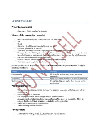 Central chest pain
Presenting complaint
 Chest pain – This is usually of acute onset
History of the presenting complaint
 Describe the following basic characteristics of the chest pain
 Site
 Onset
 Character – throbbing, aching or tightening type pain
 Radiation and referral of the pain
 Associated features of the pain – especially features of sympathetic overactivity
 Timing of the pain – At this point make a graphical representation of the pain and mark the time
taken for the pain to reach a peak, the duration of the pain, resolution and the pain free period
 Exacerbating and relieving factors of the pain
 Severity – Ask the patient to grade the pain and assess the severity
 Describe the chronological order of events up to the present state
Check if you have asked the points to address each of the differential diagnosis of central chest pain
(see discussion below)
System Diseases
Cardiovascular MI, unstable angina, aortic dissection, acute
pericarditis
Respiratory Spontaneous pneumothorax, pulmonary embolism
Gastrointestinal Oesophageal spasm, peptic ulcer disease, acute
pancreatitis
Past medical history
 This is an important component of the history in a patient presenting with chest pain. Ask for
the following
 Previous episodes of chest pain
 Past history of diabetes mellitus, hypertension, hyperlipidaemia
 Always remember to take a detailed history of each of the above co morbidities if they are
present (See the individual long cases on diabetes and hypertension)
 Ask for any other significant co morbidities
 Ask for smoking and use of alcohol
Family history
 Ask for a family history of IHD, DM, hypertension, hyperlipidaemia
 