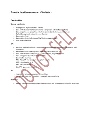 Complete the other components of the history
Examination
General examination
 Get a general impression of the patient
 Look for features of marfan’s syndrome – can present with aortic dissection)
 Look for peripheral signs of hypercholesterolemia (Xanthelasma, corneal arcus)
 Pallor (Can aggravate ischaemic heart disease)
 Examine the fundi
 Examine the limbs for features of DVT (pulmonary embolism)
 Look for ankle edema
CVS
 Measure the blood pressure – remember to measure this in both hands (can differ in aortic
dissection)
 Examine the pulse for bradycardia (heart block associated with MI)
 Look for features of cardiac failure – cardiac dilation, S3, gallop rhythm
 Look for a pericardial rub (acute pericarditis)
 Examine for murmurs
MR – Acute MI due to rupture of papillary muscles
VSD – Complication of MI
AR – Aortic dissection
 Loud P2 – pulmonary embolism
RS
 Examine for bi basal crepitations – heart failure
 Exclude any respiratory pathology – especially a pneumothorax
Abdomen
 Palpate the abdomen – especially in the epigastrium and right hypochondrium for tenderness
 