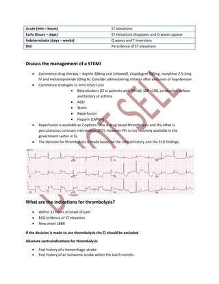 Acute (min – hours) ST elevations
Early (hours – days) ST elevations disappear and Q waves appear
Indeterminate (days – weeks) Q waves and T inversions
Old Persistence of ST elevations
Discuss the management of a STEMI
 Commence drug therapy – Aspirin 300mg oral (chewed), clopidogrel 300mg, morphine 2.5-5mg
IV and metaclopramide 10mg IV. Consider administering nitrates after exclusion of hypotension.
 Commence strategies to limit infarct size
 Beta blockers (CI in patients with HR<60, SBP <100, conduction defects
and history of asthma
 ACEI
 Statin
 Reperfusion
 Heparin (LMWH)
 Reperfusion is available as 2 options. One is drug based thrombolysis and the other is
percutaneous coronary intervention (PCI). However PCI is not routinely available in the
government sector in SL.
 The decision for thrombolysis is made based on the clinical history and the ECG findings.
What are the indications for thrombolysis?
 Within 12 hours of onset of pain
 ECG evidence of ST elevation
 New onset LBBB
If the decision is made to use thrombolysis the CI should be excluded
Absolute contraindications for thrombolysis
 Past history of a hemorrhagic stroke
 Past history of an ischaemic stroke within the last 6 months
 