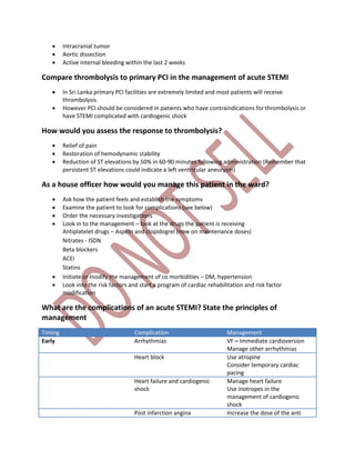  Intracranial tumor
 Aortic dissection
 Active internal bleeding within the last 2 weeks
Compare thrombolysis to primary PCI in the management of acute STEMI
 In Sri Lanka primary PCI facilities are extremely limited and most patients will receive
thrombolysis
 However PCI should be considered in patients who have contraindications for thrombolysis or
have STEMI complicated with cardiogenic shock
How would you assess the response to thrombolysis?
 Relief of pain
 Restoration of hemodynamic stability
 Reduction of ST elevations by 50% in 60-90 minutes following administration (Remember that
persistent ST elevations could indicate a left ventricular aneurysm)
As a house officer how would you manage this patient in the ward?
 Ask how the patient feels and establish the symptoms
 Examine the patient to look for complications (see below)
 Order the necessary investigations
 Look in to the management – look at the drugs the patient is receiving
Antiplatelet drugs – Aspirin and clopidogrel (now on maintenance doses)
Nitrates - ISDN
Beta blockers
ACEI
Statins
 Initiate or modify the management of co morbidities – DM, hypertension
 Look into the risk factors and start a program of cardiac rehabilitation and risk factor
modification
What are the complications of an acute STEMI? State the principles of
management
Timing Complication Management
Early Arrhythmias VF – Immediate cardioversion
Manage other arrhythmias
Heart block Use atropine
Consider temporary cardiac
pacing
Heart failure and cardiogenic
shock
Manage heart failure
Use inotropes in the
management of cardiogenic
shock
Post infarction angina Increase the dose of the anti
 