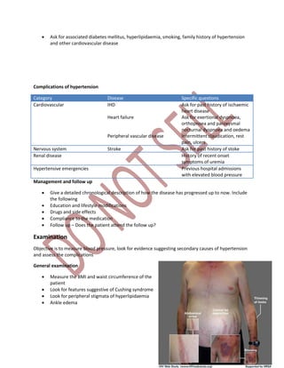  Ask for associated diabetes mellitus, hyperlipidaemia, smoking, family history of hypertension
and other cardiovascular disease
Complications of hypertension
Category Disease Specific questions
Cardiovascular IHD
Heart failure
Peripheral vascular disease
Ask for past history of ischaemic
heart disease
Ask for exertional dyspnoea,
orthopnoea and paroxysmal
nocturnal dyspnoea and oedema
Intermittent claudication, rest
pain, ulcers
Nervous system Stroke Ask for past history of stoke
Renal disease History of recent onset
symptoms of uremia
Hypertensive emergencies Previous hospital admissions
with elevated blood pressure
Management and follow up
 Give a detailed chronological description of how the disease has progressed up to now. Include
the following
 Education and lifestyle modifications
 Drugs and side effects
 Compliance to the medication
 Follow up – Does the patient attend the follow up?
Examination
Objective is to measure blood pressure, look for evidence suggesting secondary causes of hypertension
and assess the complications
General examination
 Measure the BMI and waist circumference of the
patient
 Look for features suggestive of Cushing syndrome
 Look for peripheral stigmata of hyperlipidaemia
 Ankle edema
 