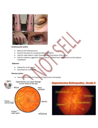 Cardiovascular system
 Measure the blood pressure
 Examine the pulse for any abnormalities of rhythm
 Look for radio-radial or radio- femoral delay (Coarctation of the aorta)
 Look for evidence suggestive of heart failure – Dilated heart, added heart sounds, bibasal
crepitations
Abdomen
 Palpate for renal masses
 Auscultate for renal bruits
Nervous system
 Examine the fundus for features of hypertensive retinopathy
 