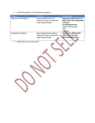  Classify the patient in to the following categories
Category Definition Management
Hypertensive emergency Severe hypertension with
evidence of new or progressive
target organ damage
Reduction of MAP by 25% or
DBP to 100 -110 mmHg within
1-2 hours
IV antihypertensives
Sodium nitroprusside
GTN
Labetalol
Hypertensive urgency Severe hypertension without
evidence of new or progressive
target organ damage
Reduction in MAP by 25%
within hours to a day
Oral antihypertensives
 Identify the cause for the event
 