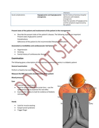 infections
Acute complications Hypoglycaemic and hyperglycaemic
emergencies
Ask for history of previous hospital
admissions with diabetic
emergencies
State the episodes of hypoglycaemia
and the symptoms experienced by
the patient
Present state of the patient and involvement of the patient in the management
 Describe the present state of the patient’s disease. The following aspects are important
Present state of glycaemic control
Complications
Adherence of the patient to the recommended lifestyle modifications
Associated co morbidities and cardiovascular risk factors
 Hypertension
 Smoking
 Family history of cardiovascular disease
Examination
The following gives a description of the important examination points in a diabetic patient
General examination
Perform a head to toe examination
Measure the BMI and waist circumference of the patient
Blood pressure
Eyes
 Examine the visual acuity
 Look for opacification of the ocular lens – use the
ophthalmoscope to examine the red reflex
 Examine the fundus to look for evidence of diabetic
retinopathy
Hands
 Look for muscle wasting
 Carpal tunnel syndrome
 Trigger finger
 