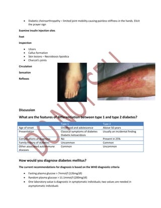  Diabetic cheiroarthropathy – limited joint mobility causing painless stiffness in the hands. Elicit
the prayer sign
Examine insulin injection sites
Feet
Inspection
 Ulcers
 Callus formation
 Skin lesions – Necrobiosis lipoidica
 Charcot’s joints
Circulation
Sensation
Reflexes
Discussion
What are the features of differentiation between type 1 and type 2 diabetes?
Type 1 Type 2
Age of onset Childhood and adolescence Above 50 years
Presentation Classical symptoms of diabetes
Diabetic ketoacidosis
Usually an incidental finding
Complications at diagnosis No Present in 25%
Family history of diabetes Uncommon Common
Other associated autoimmune
diseases
Common Uncommon
How would you diagnose diabetes mellitus?
The current recommendations for diagnosis is based on the WHO diagnostic criteria
 Fasting plasma glucose > 7mmol/l (126mg/dl)
 Random plasma glucose > 11.1mmol/l (200mg/dl)
 One laboratory value is diagnostic in symptomatic individuals; two values are needed in
asymptomatic individuals
 