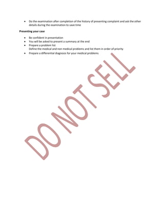  Do the examination after completion of the history of presenting complaint and ask the other
details during the examination to save time
Presenting your case
 Be confident in presentation
 You will be asked to present a summary at the end
 Prepare a problem list
Define the medical and non medical problems and list them in order of priority
 Prepare a differential diagnosis for your medical problems
 