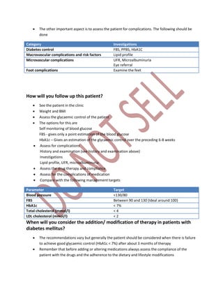 The other important aspect is to assess the patient for complications. The following should be
done
Category Investigations
Diabetes control FBS, PPBS, HbA1C
Macrovascular complications and risk factors Lipid profile
Microvascular complications UFR, Microalbuminuria
Eye referral
Foot complications Examine the feet
How will you follow up this patient?
 See the patient in the clinic
 Weight and BMI
 Assess the glycaemic control of the patient
 The options for this are
Self monitoring of blood glucose
FBS - gives only a point estimation of the blood glucose
HbA1c – Gives an estimation of the glycaemic control over the preceding 6-8 weeks
 Assess for complications
History and examination (see history and examination above)
Investigations
Lipid profile, UFR, microalbuminuria
 Assess the drug therapy and compliance
 Assess for the complications of medication
 Compare with the following management targets
Parameter Target
Blood pressure <130/80
FBS Between 90 and 130 (Ideal around 100)
HbA1c < 7%
Total cholesterol (mmol/l) < 4
LDL cholesterol (mmol/l) < 2
When will you consider the addition/ modification of therapy in patients with
diabetes mellitus?
 The recommendations vary but generally the patient should be considered when there is failure
to achieve good glycaemic control (HbA1c < 7%) after about 3 months of therapy
 Remember that before adding or altering medications always assess the compliance of the
patient with the drugs and the adherence to the dietary and lifestyle modifications
 