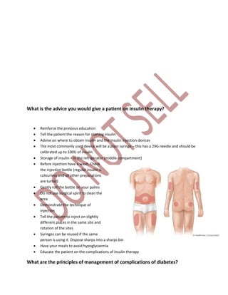 What is the advice you would give a patient on insulin therapy?
 Reinforce the previous education
 Tell the patient the reason for starting insulin
 Advise on where to obtain insulin and the insulin injection devices
 The most commonly used device will be a plain syringe – this has a 29G needle and should be
calibrated up to 100U of insulin
 Storage of insulin – in the refrigerator (middle compartment)
 Before injection have a wash. Check
the injection bottle (regular insulin is
colourless and all other preparations
are turbid)
 Gently roll the bottle on your palms
 Do not use surgical spirit to clean the
area
 Demonstrate the technique of
injection
 Tell the patient to inject on slightly
different places in the same site and
rotation of the sites
 Syringes can be reused if the same
person is using it. Dispose sharps into a sharps bin
 Have your meals to avoid hypoglycaemia
 Educate the patient on the complications of insulin therapy
What are the principles of management of complications of diabetes?
 