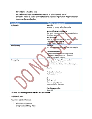  Prevention is better than cure
 Microvascular complications can be prevented by strict glycaemic control
 Glycaemic control as well as control of other risk factors is important in the prevention of
macrovascular complications
Complication Principles of management
Retinopathy Screening
Arrange for an eye referral annually
Non proliferative retinopathy
Glycaemic control and risk factor modification
Regular screening
Maculopathy
Refer to a specialist as can be sight threatening
Proliferative retinopathy
Retinal photocoagulation
Nephropathy Screening
UFR and microalbuminuria at least once a year
Established disease
Aggressive reduction of blood pressure
Commence therapy with ACE inhibitors
Improve glycaemic control
Neuropathy Management of painful neuropathy
Strict glycaemic control
Anticonvulsants – Gabapentin, cabamezapine
TCA
Opioids
Postural hypotension
Fludrocortisone
GI
Gastroparesis
Dopamine antagonists
Loperamide for diarrhoea
Erectile dysfunction
Sildenafil
Discuss the management of the diabetic foot
Patient education
Prevention is better than cure
 Avoid walking barefoot
 Use proper well fitting shoes
 