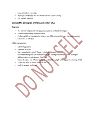  Inspect the feet every day
 Wash your feet every day and moisturize the skin if it is dry
 Cut toenails regularly
Discuss the principles of management of DKA
Diagnosis
 The patient will present with poyuria, poydipsia and abdominal pain
 Kussmaul’s breathing is characteristic
 Perform a CBS, urinanalysis for ketones and ABG which will show a metabolic acidosis
 Screen for an infection
Initial management
 Admit the patient
 Establish IV access
 Start resuscitation with IV fluids – initially 0.9% saline
Should be changed to 5% dextrose when the blood glucose drops below 250mg/dl
Add potassium to subsequent fluid bags
 Insulin therapy – via infusion pump at a rate of 0.1u/kg/h with regular monitoring of CBS
 Titrate the dose of insulin based on the CBS
 Look for a cause and treat
 