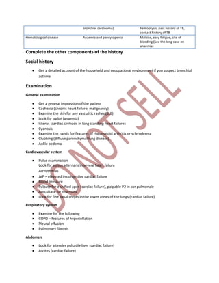 bronchial carcinoma) hemoptysis, past history of TB,
contact history of TB
Hematological disease Anaemia and pancytopenia Malaise, easy fatigue, site of
bleeding (See the long case on
anaemia)
Complete the other components of the history
Social history
 Get a detailed account of the household and occupational environment if you suspect bronchial
asthma
Examination
General examination
 Get a general impression of the patient
 Cachexia (chronic heart failure, malignancy)
 Examine the skin for any vasculitic rashes (SLE)
 Look for pallor (anaemia)
 Icterus (cardiac cirrhosis in long standing heart failure)
 Cyanosis
 Examine the hands for features of rheumatoid arthritis or scleroderma
 Clubbing (diffuse parenchymal lung disease)
 Ankle oedema
Cardiovascular system
 Pulse examination
Look for pulsus alternans in severe heart failure
Arrhythmias
 JVP – elevated in congestive cardiac failure
 Blood pressure
 Palpate for a shifted apex (cardiac failure), palpable P2 in cor pulmonale
 Auscultate for murmurs
 Look for fine basal crepts in the lower zones of the lungs (cardiac failure)
Respiratory system
 Examine for the following
 COPD – features of hyperinflation
 Pleural effusion
 Pulmonary fibrosis
Abdomen
 Look for a tender pulsatile liver (cardiac failure)
 Ascites (cardiac failure)
 