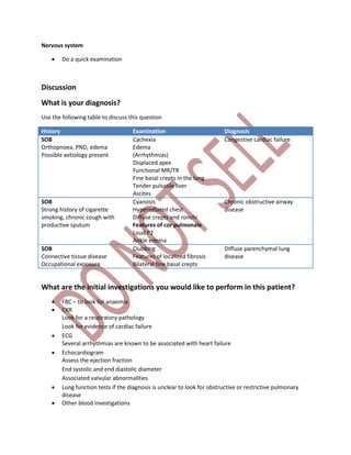 Nervous system
 Do a quick examination
Discussion
What is your diagnosis?
Use the following table to discuss this question
History Examination Diagnosis
SOB
Orthopnoea, PND, edema
Possible aetiology present
Cachexia
Edema
(Arrhythmias)
Displaced apex
Functional MR/TR
Fine basal crepts in the lung
Tender pulsatile liver
Ascites
Congestive cardiac failure
SOB
Strong history of cigarette
smoking, chronic cough with
productive sputum
Cyanosis
Hyperinflated chest
Diffuse crepts and ronchi
Features of cor pulmonale
Loud P2
Ankle edema
Chronic obstructive airway
disease
SOB
Connective tissue disease
Occupational exposure
Clubbing
Features of localized fibrosis
Bilateral fine basal crepts
Diffuse parenchymal lung
disease
What are the initial investigations you would like to perform in this patient?
 FBC – to look for anaemia
 CXR
Look for a respiratory pathology
Look for evidence of cardiac failure
 ECG
Several arrhythmias are known to be associated with heart failure
 Echocardiogram
Assess the ejection fraction
End systolic and end diastolic diameter
Associated valvular abnormalities
 Lung function tests if the diagnosis is unclear to look for obstructive or restrictive pulmonary
disease
 Other blood investigations
 