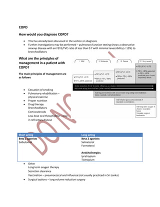 COPD
How would you diagnose COPD?
 This has already been discussed in the section on diagnosis
 Further investigations may be performed – pulmonary function testing shows a obstructive
airways disease with an FEV1/FVC ratio of less than 0.7 with minimal reversibility (< 15%) to
bronchodilators
What are the principles of
management in a patient with
COPD?
The main principles of management are
as follows
 Cessation of smoking
 Pulmonary rehabilitation –
physical exercise
 Proper nutrition
 Drug therapy
Bronchodilators
Corticosteroids
Low dose oral theophylline – only
in refractory disease
Short acting Long acting
Beta 2 agonists
Salbutamol
Beta 2 agonists
Salmeterol
Formeterol
Anticholinergics
Ipratropium
Tiotropium
 Other
Long term oxygen therapy
Secretion clearance
Vaccination – pneumococcal and influenza (not usually practiced in Sri Lanka)
 Surgical options – lung volume reduction surgery
 
