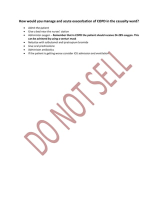 How would you manage and acute exacerbation of COPD in the casualty ward?
 Admit the patient
 Give a bed near the nurses’ station
 Administer oxygen – Remember that in COPD the patient should receive 24-28% oxygen. This
can be achieved by using a venturi mask
 Nebulize with salbutamol and ipratropium bromide
 Give oral prednisolone
 Administer antibiotics
 If the patient is getting worse consider ICU admission and ventilation
 