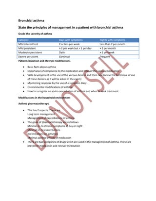 Bronchial asthma
State the principles of management in a patient with bronchial asthma
Grade the severity of asthma
Category Days with symptoms Nights with symptoms
Mild intermittent 2 or less per week Less than 2 per month
Mild persistent > 2 per week but < 1 per day > 2 per month
Moderate persistent Daily > 1 per week
Severe persistent Continual Frequent
Patient education and lifestyle modifications
 Basic facts about asthma
 Importance of compliance to the medication and roles of the various medication
 Skills development in the use of the various devices and their care (revise the technique of use
of these devices as it will be asked in the exam)
 Monitoring response by the use of a symptom diary
 Environmental modifications of asthma
 How to recognize an acute exacerbation of asthma and when to seek treatment
Modifications in the household environment
Asthma pharmacotherapy
 This has 2 aspects. These are
Long term management
Management of exacerbations of asthma
 The goals of pharmacotherapy are as follows
Minimal or no chronic symptoms at day or night
Minimal or no exacerbations
No limitations on activities
Minimal adverse effects of medication
 There are two categories of drugs which are used in the management of asthma. These are
preventer medication and reliever medication
 